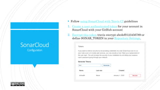 SonarCloud
Configuration
 Follow using SonarCloud with Travis CI guidelines
1. Create a user authenticated token for your account in
SonarCloud with your GitHub account
2. Encrypt this token travis encrypt abcdef0123456789 or
define SONAR_TOKEN in your Repository Settings.
 