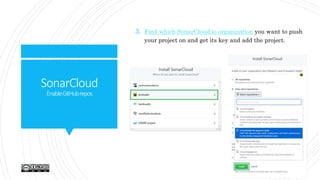 SonarCloud
EnableGitHubrepos
3. Find which SonarCloud.io organization you want to push
your project on and get its key and add the project.
 