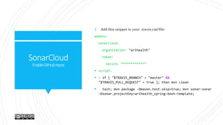 SonarCloud
EnableGitHubrepos
4. Add this snippet to your .travis.yml file:
addons:
sonarcloud:
organization: "arihealth"
token:
secure: “***********”
 script:
 - if [ "$TRAVIS_BRANCH" = "master" &&
"$TRAVIS_PULL_REQUEST" = true ]; then mvn clean
 test; mvn package -Dmaven.test.skip=true; mvn sonar:sonar
–Dsonar.projectKey=arihealth_spring-boot-template;
 