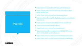 Material
 https://github.com/AriHealth/spring-boot-template
 https://dzone.com/articles/applying-cicd-to-java-apps-
using-spring-boot
 https://docs.travis-ci.com/user/languages/java/
 https://coderwall.com/p/9b_lfq/deploying-maven-artifacts-
from-travis
 https://github.blog/2013-05-16-personal-api-tokens/
 https://github.com/settings/tokens/
 https://docs.travis-ci.com/user/sonarcloud/
 https://stackoverflow.com/questions/58821867/how-to-
share-credentials-used-in-travis-ci
 https://docs.travis-ci.com/user/environment-variables/
 https://docs.travis-ci.com/user/encryption-keys/#usage
 