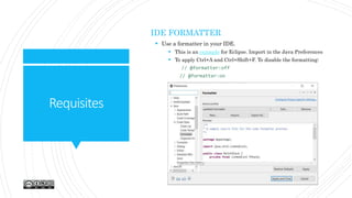 Requisites
IDE FORMATTER
 Use a formatter in your IDE.
 This is an example for Eclipse. Import in the Java Preferences
 To apply Ctrl+A and Ctrl+Shift+F. To disable the formatting:
// @formatter:off
// @formatter:on
 