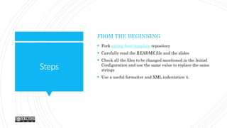 Steps
FROM THE BEGINNING
 Fork spring-boot-template repository
 Carefully read the README file and the slides
 Check all the files to be changed mentioned in the Initial
Configuration and use the same value to replace the same
strings
 Use a useful formatter and XML indentation 4.
 