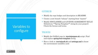 Variablesto
configure
GITHUB
 Modify the repo badges and description in README
 Create a new branch “release” starting from “master”
 Modify DISCLAIMER and LICENSE-AGREEMENT (EULA)
(Substitute **Spring Template** string by your project).
Check the license and terms
TRAVIS
 Modify the GitHub repo in .travis/prepare.sh script. Find
and replace spring-boot-template string
 Have a look at .travis/push.sh and settings.xml to know
the environment variables used
 