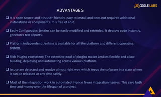  It is open source and it is user-friendly, easy to install and does not required additional
installations or components. It is free of cost.
 Easily Configurable: Jenkins can be easily modified and extended. It deploys code instantly,
generates test reports.
 Platform independent: Jenkins is available for all the platform and different operating
system.
 Rich Plugins ecosystem: The extensive pool of plugins makes Jenkins flexible and allow
building, deploying and automating across various platform.
 Issuse are detected and resolve almost right way which keeps the software in a state where
it can be released at any time safely.
 Most of the integration work in automated. Hence fewer integration issuses. This save both
time and money over the lifespan of a project.
ADVANTAGES
 