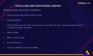 Prerequisites of Jenkins Installation
o Ubuntu server with 18.04, 20.04 or 22.04
o 256 MB of RAM
o 1 GB of drive space for solo use. However, no less than 10 GB is recommended if jenkins
run inside a Docker container
o 4GB+ of RAM
o 50GB+ of drive space
o Oracle JDK 8 or 11
o Jenkins by default runs on port 8080
INSTALLING AND CONFIGURING JENKINS
 