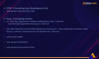  STEP -1 Installing Java Development kit
o Sudo apt-get install openjdk-11-jdk
 Step -2 Installing Jenkins
o curl -fsSL https://pkg.jenkins.io/debian-stable/jenkins.io.key | sudo tee 
/usr/share/keyrings/jenkins-keyring.asc > /dev/null
o echo deb [signed-by=/usr/share/keyrings/jenkins-keyring.asc]  https://pkg.jenkins.io/debian-stable
binary/ | sudo tee  /etc/apt/sources.list.d/jenkins.list > /dev/null
o sudo apt-get update
o sudo apt-get install jenkins
o sudo systemctl start jenkins.service
 