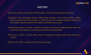  Jenkins is a fork of a project called Hudson, which was trademarked by Oracle.
 Kohsuke first developed Hudson 2004 while working at Sun Microsystems. When
Oracle acquired Sun Microsystems in 2010, there was a dispute between Oracle and
the Hudson community with the respect to infrastructure used.
 Kohsuke wanted to create a method to perform continuous integration,the idea was
to test the code before committing to avoid the breaking builds.
 On Jan 11, 2011, a call for votes made to change the project name from Hudson to
Jenkins.
 On Jan 29, 2011 , creating the first Jenkins project.
,
HISTORY
 