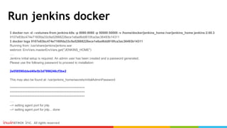 Run jenkins docker
$ docker run -d --volumes-from jenkins-k8s -p 8080:8080 -p 50000:50000 -v /home/docker/jenkins_home:/var/jenkins_home jenkins:2.60.3
9107e83bc474e7160fda33c9a52888228ece1e6ad6dd810fca3ac36493b14311
$ docker logs 9107e83bc474e7160fda33c9a52888228ece1e6ad6dd810fca3ac36493b14311
Running from: /usr/share/jenkins/jenkins.war
webroot: EnvVars.masterEnvVars.get("JENKINS_HOME")
….
Jenkins initial setup is required. An admin user has been created and a password generated.
Please use the following password to proceed to installation:
2e058590dded40e5b3d7996246cf3be2
This may also be found at: /var/jenkins_home/secrets/initialAdminPassword
*************************************************************
*************************************************************
*************************************************************
….
--> setting agent port for jnlp
--> setting agent port for jnlp... done
 