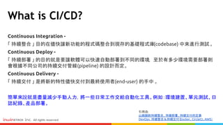Continuous Integration -
「 持續整合 」 目的在儘快讓新功能的程式碼整合到現存的基礎程式庫(codebase) 中來進行測試。
Continuous Deploy -
「 持續部署 」 的目的就是要讓軟體可以快速自動部署到不同的環境， 至於有多少環境需要部署則
會根據不同公司的持續交付管線(pipeline) 的設計而定。
Continuous Delivery -
「 持續交付 」 是將新的特性儘快交付到最終使用者(end-user) 的手中 。
簡單來說就是盡量減少手動人力，將一些日常工作交給自動化工具。例如：環境建置、單元測試、日
誌紀錄、產品部署。
What is CI/CD?
引用自:
山姆鍋對持續整合、持續部署、持續交付的定義
DevOps：持續整合＆持續交付（Docker、CircleCI、AWS）
 