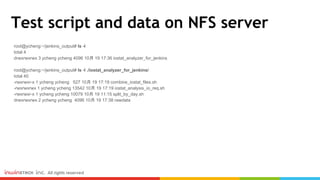 Test script and data on NFS server
root@ycheng:~/jenkins_output# ls -l
total 4
drwxrwxrwx 3 ycheng ycheng 4096 10月 19 17:36 iostat_analyzer_for_jenkins
root@ycheng:~/jenkins_output# ls -l ./iostat_analyzer_for_jenkins/
total 40
-rwxrwxr-x 1 ycheng ycheng 527 10月 19 17:19 combine_iostat_files.sh
-rwxrwxrwx 1 ycheng ycheng 13542 10月 19 17:19 iostat_analysis_io_req.sh
-rwxrwxr-x 1 ycheng ycheng 10079 10月 19 11:15 split_by_day.sh
drwxrwxrwx 2 ycheng ycheng 4096 10月 19 17:38 rawdata
 