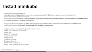 Install minikube
root@ycheng:/home/ycheng# curl -L
https://github.com/dhiltgen/docker-machine-kvm/releases/download/v0.10.0/docker-machine-driver-kvm-ubuntu16.04 >
/usr/local/bin/docker-machine-driver-kvm
root@ycheng:/home/ycheng# curl -Lo minikube https://storage.googleapis.com/minikube/releases/v0.22.0/minikube-linux-amd64 && chmod
+x minikube && sudo mv minikube /usr/local/bin/
root@ycheng:/home/ycheng# curl -O "https://storage.googleapis.com/kubernetes-release/release/v1.7.8/bin/linux/amd64/kubectl"
root@ycheng:/home/ycheng# chmod +x kubectl && sudo mv kubectl /usr/local/bin/
root@ycheng:/home/ycheng# minikube start --vm-driver=kvm
Starting local Kubernetes v1.7.5 cluster...
Starting VM...
Getting VM IP address...
Moving files into cluster...
Setting up certs...
Connecting to cluster...
Setting up kubeconfig...
Starting cluster components...
Kubectl is now configured to use the cluster.
 