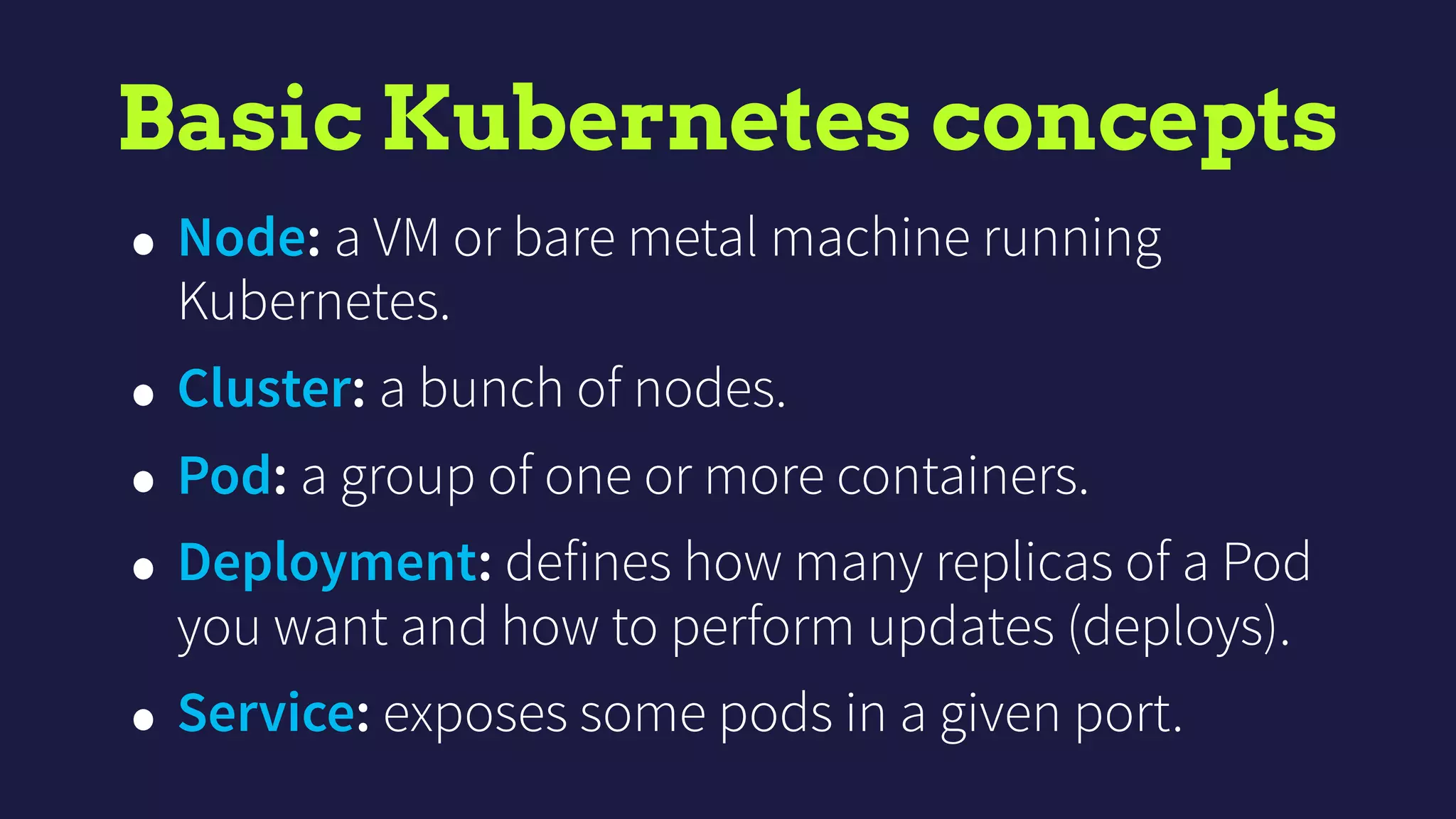 Basic Kubernetes concepts
• Node: a VM or bare metal machine running
Kubernetes.
• Cluster: a bunch of nodes.
• Pod: a group of one or more containers.
• Deployment: defines how many replicas of a Pod
you want and how to perform updates (deploys).
• Service: exposes some pods in a given port.
 