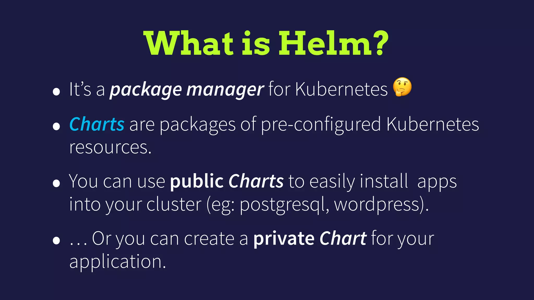 What is Helm?
• It’s a package manager for Kubernetes 🤔
• Charts are packages of pre-configured Kubernetes
resources.
• You can use public Charts to easily install apps
into your cluster (eg: postgresql, wordpress).
• … Or you can create a private Chart for your
application.
 
