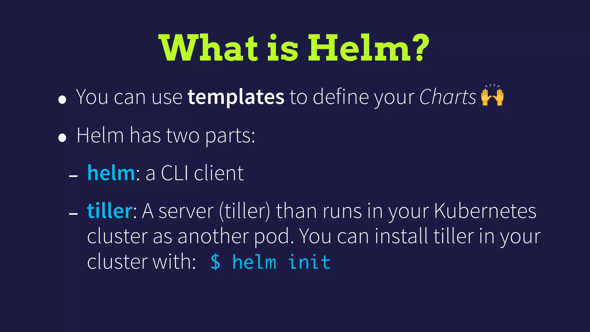 What is Helm?
• You can use templates to define your Charts 🙌
• Helm has two parts:
- helm: a CLI client
- tiller: A server (tiller) than runs in your Kubernetes
cluster as another pod. You can install tiller in your
cluster with: $ helm init
 