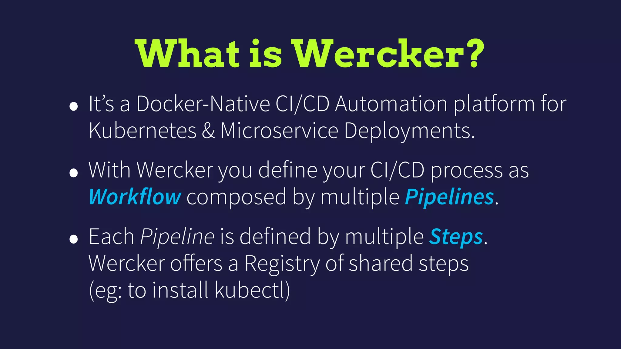 What is Wercker?
• It’s a Docker-Native CI/CD Automation platform for
Kubernetes & Microservice Deployments.
• With Wercker you define your CI/CD process as
Workflow composed by multiple Pipelines.
• Each Pipeline is defined by multiple Steps.  
Wercker oﬀers a Registry of shared steps  
(eg: to install kubectl)
 