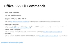SharePoint Framework(SPFx) Intro
Office 365 Cli Commands
• Npm Install Command
npm install –g @pnp/office365-cli
• Login to SPO using Office 365 cli
o365 login https://$(tenant).sharepoint.com/$(devurl) --authType password --userName $(username) --password $(password)
• Add app to Catalog Site
o365 spo app add -p $(System.DefaultWorkingDirectory)/_SPFxSample/SPFxPackage/sp-fx-sample.sppkg --overwrite --scope sitecollection --
appCatalogUrl https://$(tenant).sharepoint.com/$(devurl)
• Deploy App to Catalog Site
o365 spo app deploy --name sp-fx-sample.sppkg --scope sitecollection --appCatalogUrl https://$(tenant).sharepoint.com/$(devurl)
• Install App
o365 spo app install --id 117BA2AE-F1E6-4D65-9D73-E3098339A1D4 --siteUrl https://$(tenant).sharepoint.com/$(devurl) --scope sitecollection
 