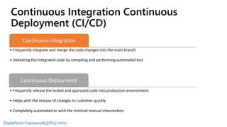 SharePoint Framework(SPFx) Intro
Continuous Integration
• Frequently integrate and merge the code changes into the main branch
• Validating the integrated code by compiling and performing automated test
Continuous Deployment
• Frequently release the tested and approved code into production environment
• Helps with the release of changes to customer quickly
• Completely automated or with the minimal manual intervention
Continuous Integration Continuous
Deployment (CI/CD)
 