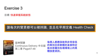 Exercise 3
目標：快速掌握系統狀態
延伸閱讀
Continuous Delivery 中文版
第二章 Page47-48
每個人都應該能夠非常容易
的看到目前軟體的某個特定
版本部署到各種環境上的具
體設置資訊。
讓每次的變更都可以被辨識，並且在早期定義 Health Check
16
 