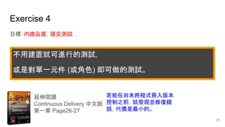 Exercise 4
目標：內建品質，提交測試
延伸閱讀
Continuous Delivery 中文版
第一章 Page26-27
若能在尚未將程式簽入版本
控制之前，就發現並修復錯
誤，代價是最小的。
不用建置就可進行的測試，
或是對單一元件 (或角色) 即可做的測試。
21
 