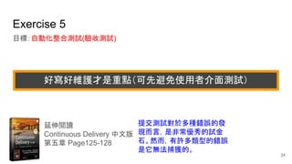 Exercise 5
目標：自動化整合測試(驗收測試)
延伸閱讀
Continuous Delivery 中文版
第五章 Page125-128
提交測試對於多種錯誤的發
現而言，是非常優秀的試金
石。然而，有許多類型的錯誤
是它無法捕獲的。
24
好寫好維護才是重點（可先避免使用者介面測試）
 