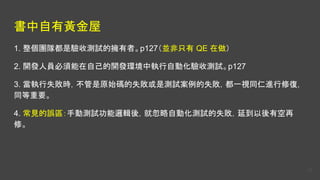 書中自有黃金屋
1. 整個團隊都是驗收測試的擁有者。p127（並非只有 QE 在做）
2. 開發人員必須能在自己的開發環境中執行自動化驗收測試。p127
3. 當執行失敗時，不管是原始碼的失敗或是測試案例的失敗，都一視同仁進行修復，
同等重要。
4. 常見的誤區：手動測試功能邏輯後，就忽略自動化測試的失敗，延到以後有空再
修。
25
 
