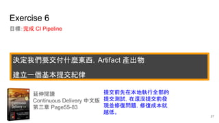 Exercise 6
目標：完成 CI Pipeline
延伸閱讀
Continuous Delivery 中文版
第三章 Page55-83
提交前先在本地執行全部的
提交測試，在還沒提交前發
現並修復問題，修復成本就
越低。
27
決定我們要交付什麼東西，Artifact 產出物
建立一個基本提交紀律
 