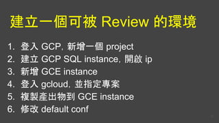 建立一個可被 Review 的環境
1. 登入 GCP，新增一個 project
2. 建立 GCP SQL instance，開啟 ip
3. 新增 GCE instance
4. 登入 gcloud，並指定專案
5. 複製產出物到 GCE instance
6. 修改 default conf
37
 