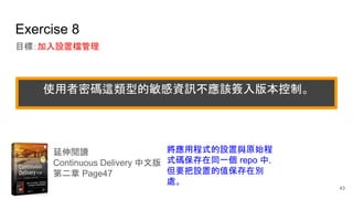 Exercise 8
目標：加入設置檔管理
延伸閱讀
Continuous Delivery 中文版
第二章 Page47
將應用程式的設置與原始程
式碼保存在同一個 repo 中，
但要把設置的值保存在別
處。
43
使用者密碼這類型的敏感資訊不應該簽入版本控制。
 