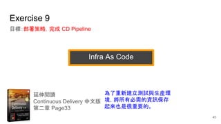 Exercise 9
目標：部署策略，完成 CD Pipeline
延伸閱讀
Continuous Delivery 中文版
第二章 Page33
為了重新建立測試與生產環
境，將所有必需的資訊保存
起來也是很重要的。
45
Infra As Code
 