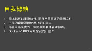 自我總結
1. 腳本都可以重複執行，而且不需而外的說明文件
2. 不同的環境裡面使用相同的腳本
3. 部署策略是實作一個簡單的套件管理腳本。
4. Docker 和 K8S 可以幫我們什麼？
54
 
