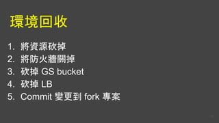 環境回收
1. 將資源砍掉
2. 將防火牆關掉
3. 砍掉 GS bucket
4. 砍掉 LB
5. Commit 變更到 fork 專案
55
 