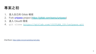 1. 登入自己的 Gitlab 帳號
2. Fork unipass project (https://gitlab.com/earou/unipass)
3. 進入 Cloud9 環境
4. git clone https://gitlab.com/{GITLAB_ID}/unipass.git
Chat Room: https://gitter.im/cicd-workshop-tw/Lobby
專案之初
8
 
