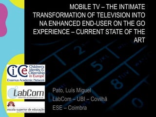 MOBILE TV – THE INTIMATE
TRANSFORMATION OF TELEVISION INTO
  NA ENHANCED END-USER ON THE GO
EXPERIENCE – CURRENT STATE OF THE
                               ART




     Pato, Luís Miguel
     LabCom – UBI – Covilhã
     ESE – Coimbra
 
