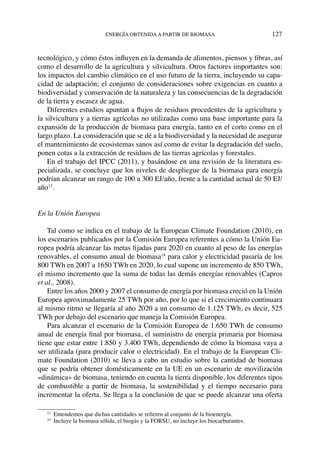 energía obtenidaa partir de biomasa	 127
tecnológico, y cómo éstos influyen en la demanda de alimentos, piensos y fibras, así
como el desarrollo de la agricultura y silvicultura. Otros factores importantes son:
los impactos del cambio climático en el uso futuro de la tierra, incluyendo su capa-
cidad de adaptación; el conjunto de consideraciones sobre exigencias en cuanto a
biodiversidad y conservación de la naturaleza y las consecuencias de la degradación
de la tierra y escasez de agua.
Diferentes estudios apuntan a flujos de residuos procedentes de la agricultura y
la silvicultura y a tierras agrícolas no utilizadas como una base importante para la
expansión de la producción de biomasa para energía, tanto en el corto como en el
largo plazo. La consideración que se dé a la biodiversidad y la necesidad de asegurar
el mantenimiento de ecosistemas sanos así como de evitar la degradación del suelo,
ponen cotas a la extracción de residuos de las tierras agrícolas y forestales.
En el trabajo del IPCC (2011), y basándose en una revisión de la literatura es-
pecializada, se concluye que los niveles de despliegue de la biomasa para energía
podrían alcanzar un rango de 100 a 300 EJ/año, frente a la cantidad actual de 50 EJ/
año13
.
En la Unión Europea
Tal como se indica en el trabajo de la European Climate Foundation (2010), en
los escenarios publicados por la Comisión Europea referentes a cómo la Unión Eu-
ropea podría alcanzar las metas fijadas para 2020 en cuanto al peso de las energías
renovables, el consumo anual de biomasa14
para calor y electricidad pasaría de los
800 TWh en 2007 a 1650 TWh en 2020, lo cual supone un incremento de 850 TWh,
el mismo incremento que la suma de todas las demás energías renovables (Capros
et al., 2008).
Entre los años 2000 y 2007 el consumo de energía por biomasa creció en la Unión
Europea aproximadamente 25 TWh por año, por lo que si el crecimiento continuara
al mismo ritmo se llegaría al año 2020 a un consumo de 1.125 TWh, es decir, 525
TWh por debajo del escenario que maneja la Comisión Europea.  
Para alcanzar el escenario de la Comisión Europea de 1.650 TWh de consumo
anual de energía final por biomasa, el suministro de energía primaria por biomasa
tiene que estar entre 1.850 y 3.400 TWh, dependiendo de cómo la biomasa vaya a
ser utilizada (para producir calor o electricidad). En el trabajo de la European Cli-
mate Foundation (2010) se lleva a cabo un estudio sobre la cantidad de biomasa
que se podría obtener domésticamente en la UE en un escenario de movilización
«dinámica» de biomasa, teniendo en cuenta la tierra disponible, los diferentes tipos
de combustible a partir de biomasa, la sostenibilidad y el tiempo necesario para
incrementar la oferta. Se llega a la conclusión de que se puede alcanzar una oferta
13
  Entendemos que dichas cantidades se refieren al conjunto de la bioenergía.
14
  Incluye la biomasa sólida, el biogás y la FORSU, no incluye los biocarburantes.
 