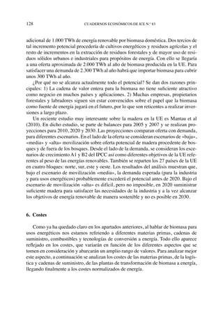 128	cuadernos económicos de ice n.º 83
adicional de 1.000 TWh de energía renovable por biomasa doméstica. Dos tercios de
tal incremento potencial procedería de cultivos energéticos y residuos agrícolas y el
resto de incrementos en la extracción de residuos forestales y de mayor uso de resi-
duos sólidos urbanos e industriales para propósitos de energía. Con ello se llegaría
a una oferta aproximada de 2.000 TWh al año de biomasa producida en la UE. Para
satisfacer una demanda de 2.300 TWh al año habrá que importar biomasa para cubrir
unos 300 TWh al año.
¿Por qué no se alcanza actualmente todo el potencial? Se dan dos razones prin-
cipales: 1) La cadena de valor entera para la biomasa no tiene suficiente atractivo
como negocio en muchos países y aplicaciones. 2) Muchas empresas, propietarios
forestales y labradores siguen sin estar convencidos sobre el papel que la biomasa
como fuente de energía jugará en el futuro, por lo que son reticentes a realizar inver-
siones a largo plazo.
Un reciente estudio muy interesante sobre la madera en la UE es Mantau et al
(2010). En dicho estudio, se parte de balances para 2005 y 2007 y se realizan pro-
yecciones para 2010, 2020 y 2030. Las proyecciones comparan oferta con demanda,
para diferentes escenarios. En el lado de la oferta se consideran escenarios de «baja»,
«media» y «alta» movilización sobre oferta potencial de madera procedente de bos-
ques y de fuera de los bosques. Desde el lado de la demanda, se consideran los esce-
narios de crecimiento A1 y B2 del IPCC así como diferentes objetivos de la UE refe-
rentes al peso de las energías renovables. También se reparten los 27 países de la UE
en cuatro bloques: norte, sur, este y oeste. Los resultados del análisis muestran que,
bajo el escenario de movilización «media», la demanda esperada (para la industria
y para usos energéticos) probablemente excederá el potencial antes de 2020. Bajo el
escenario de movilización «alta» es difícil, pero no imposible, en 2020 suministrar
suficiente madera para satisfacer las necesidades de la industria y a la vez alcanzar
los objetivos de energía renovable de manera sostenible y no es posible en 2030.
6. Costes
Como ya ha quedado claro en los apartados anteriores, al hablar de biomasa para
usos energéticos nos estamos refiriendo a diferentes materias primas, cadenas de
suministro, combustibles y tecnologías de conversión a energía. Todo ello aparece
reflejado en los costes, que variarán en función de los diferentes aspectos que se
tomen en consideración y abarcarán un amplio rango de valores. Para analizar mejor
este aspecto, a continuación se analizan los costes de las materias primas, de la logís-
tica y cadenas de suministro, de las plantas de transformación de biomasa a energía,
llegando finalmente a los costes normalizados de energía.
 