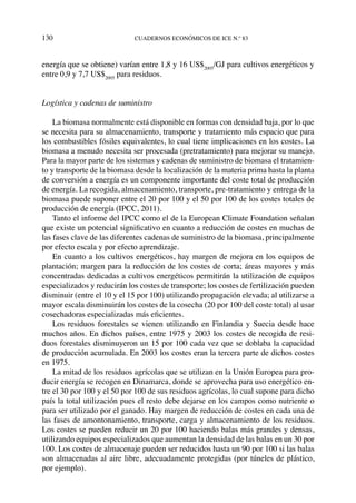 130	cuadernos económicos de ice n.º 83
energía que se obtiene) varían entre 1,8 y 16 US$2005
/GJ para cultivos energéticos y
entre 0,9 y 7,7 US$2005
para residuos.
Logística y cadenas de suministro
La biomasa normalmente está disponible en formas con densidad baja, por lo que
se necesita para su almacenamiento, transporte y tratamiento más espacio que para
los combustibles fósiles equivalentes, lo cual tiene implicaciones en los costes. La
biomasa a menudo necesita ser procesada (pretratamiento) para mejorar su manejo.
Para la mayor parte de los sistemas y cadenas de suministro de biomasa el tratamien-
to y transporte de la biomasa desde la localización de la materia prima hasta la planta
de conversión a energía es un componente importante del coste total de producción
de energía. La recogida, almacenamiento, transporte, pre-tratamiento y entrega de la
biomasa puede suponer entre el 20 por 100 y el 50 por 100 de los costes totales de
producción de energía (IPCC, 2011).
Tanto el informe del IPCC como el de la European Climate Foundation señalan
que existe un potencial significativo en cuanto a reducción de costes en muchas de
las fases clave de las diferentes cadenas de suministro de la biomasa, principalmente
por efecto escala y por efecto aprendizaje.
En cuanto a los cultivos energéticos, hay margen de mejora en los equipos de
plantación; margen para la reducción de los costes de corta; áreas mayores y más
concentradas dedicadas a cultivos energéticos permitirán la utilización de equipos
especializados y reducirán los costes de transporte; los costes de fertilización pueden
disminuir (entre el 10 y el 15 por 100) utilizando propagación elevada; al utilizarse a
mayor escala disminuirán los costes de la cosecha (20 por 100 del coste total) al usar
cosechadoras especializadas más eficientes.
Los residuos forestales se vienen utilizando en Finlandia y Suecia desde hace
muchos años. En dichos países, entre 1975 y 2003 los costes de recogida de resi-
duos forestales disminuyeron un 15 por 100 cada vez que se doblaba la capacidad
de producción acumulada. En 2003 los costes eran la tercera parte de dichos costes
en 1975.
La mitad de los residuos agrícolas que se utilizan en la Unión Europea para pro-
ducir energía se recogen en Dinamarca, donde se aprovecha para uso energético en-
tre el 30 por 100 y el 50 por 100 de sus residuos agrícolas, lo cual supone para dicho
país la total utilización pues el resto debe dejarse en los campos como nutriente o
para ser utilizado por el ganado. Hay margen de reducción de costes en cada una de
las fases de amontonamiento, transporte, carga y almacenamiento de los residuos.
Los costes se pueden reducir un 20 por 100 haciendo balas más grandes y densas,
utilizando equipos especializados que aumentan la densidad de las balas en un 30 por
100. Los costes de almacenaje pueden ser reducidos hasta un 90 por 100 si las balas
son almacenadas al aire libre, adecuadamente protegidas (por túneles de plástico,
por ejemplo).
 