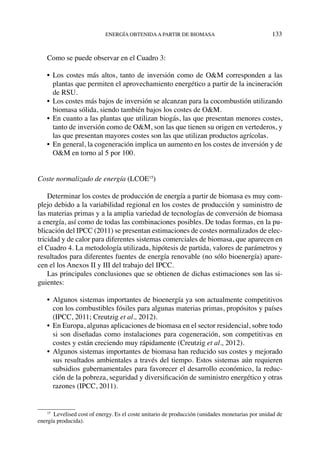 energía obtenidaa partir de biomasa	 133
Como se puede observar en el Cuadro 3:
•	 Los costes más altos, tanto de inversión como de O&M corresponden a las
plantas que permiten el aprovechamiento energético a partir de la incineración
de RSU.
•	 Los costes más bajos de inversión se alcanzan para la cocombustión utilizando
biomasa sólida, siendo también bajos los costes de O&M.
•	 En cuanto a las plantas que utilizan biogás, las que presentan menores costes,
tanto de inversión como de O&M, son las que tienen su origen en vertederos, y
las que presentan mayores costes son las que utilizan productos agrícolas.
•	 En general, la cogeneración implica un aumento en los costes de inversión y de
O&M en torno al 5 por 100.
Coste normalizado de energía (LCOE15
)
Determinar los costes de producción de energía a partir de biomasa es muy com-
plejo debido a la variabilidad regional en los costes de producción y suministro de
las materias primas y a la amplia variedad de tecnologías de conversión de biomasa
a energía, así como de todas las combinaciones posibles. De todas formas, en la pu-
blicación del IPCC (2011) se presentan estimaciones de costes normalizados de elec-
tricidad y de calor para diferentes sistemas comerciales de biomasa, que aparecen en
el Cuadro 4. La metodología utilizada, hipótesis de partida, valores de parámetros y
resultados para diferentes fuentes de energía renovable (no sólo bioenergía) apare-
cen el los Anexos II y III del trabajo del IPCC.
Las principales conclusiones que se obtienen de dichas estimaciones son las si-
guientes:
•	Algunos sistemas importantes de bioenergía ya son actualmente competitivos
con los combustibles fósiles para algunas materias primas, propósitos y países
(IPCC, 2011; Creutzig et al., 2012).
•	 En Europa, algunas aplicaciones de biomasa en el sector residencial, sobre todo
si son diseñadas como instalaciones para cogeneración, son competitivas en
costes y están creciendo muy rápidamente (Creutzig et al., 2012).
•	Algunos sistemas importantes de biomasa han reducido sus costes y mejorado
sus resultados ambientales a través del tiempo. Estos sistemas aún requieren
subsidios gubernamentales para favorecer el desarrollo económico, la reduc-
ción de la pobreza, seguridad y diversificación de suministro energético y otras
razones (IPCC, 2011).
15
  Levelised cost of energy. Es el coste unitario de producción (unidades monetarias por unidad de
energía producida).
 