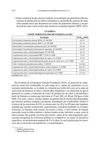 134	cuadernos económicos de ice n.º 83
•	 Existe evidencia de que mayores mejoras en tecnologías de generación eléctrica,
sistemas de producción de cultivos energéticos y desarrollo de sistemas de sumi-
nistro pueden hacer que disminuyan los costes de generación eléctrica y de pro-
ducción de calor a unos niveles muy atractivos en muchas regiones (IPCC, 2011).
Cuadro 4
Coste normalizado de energía (LCOE)
Tecnología cUS$2005
/kWh
Electricidad (combustión directa, BFB), 25-100 MW 6,9-15
Electricidad (combustión directa, BFB14
), 25-100 MW 6,7-15
Electricidad. Cocombustión (coalimentación), 20-100 MW 2,2-6,2
Electricidad. Cocombustión (alimentación separada), 20-100 MW 2,6-6,7
Cogeneración calor y electricidad (Stoker), 25-100 MW 6,3-15
Cogeneración calor y electricidad (ORC15
), 0,65-1,6 MW 12-32
Cogeneración calor y electricidad (turbina de vapor), 2,5-10 MW 8,3-22
Cogeneración calor y electricidad (gasificación, motor de comb. int.), 2,2-13 MW 3-13
Calor. Calefacción doméstica por pellets, 5-100 kW 5,2-26,8
Cogeneración calor y electricidad (residuos sólidos urbanos), 1-10 MW 0,6-13,2
Cogeneración calor y electricidad (turbina de vapor), 12-14 MW 3,8-24,4
Cogeneración calor y electricidad (digestión anaerobia), 0,5-5 MW 3,5-10,5
Fuente: IPCC (2011).
En el trabajo de la European Climate Foundation (2010), al potencial de reduc-
ción de costes del combustible en cada etapa de la cadena de suministro, ya co-
mentado anteriormente, se le añade la evolución previsible del coste en la etapa de
conversión de biomasa en calor o electricidad, llegándose a la conclusión de que el
potencial en cuanto a reducción de costes de producción de calor y electricidad a
partir de biomasa se estima que está entre el 15 por 100 y el 40 por 100 para el año
2020. Con estos valores, muchas plantas de generación de electricidad alimentadas
por biomasa podrían competir con plantas alimentadas por combustibles fósiles si
el precio de las emisiones de CO2
se situara entre los 30 y los 50 euros por tonelada,
cantidad que muchas instituciones especializadas consideran probable en el futuro.
Asimismo, la biomasa sería similar, en cuanto a costes, a otras fuentes de energía
renovable como la eólica interior e incluso tendría costes inferiores a otras como la
eólica marina. De acuerdo con estas previsiones, varias de las más importantes apli-
caciones energéticas de la biomasa podrían ser competitivas en costes sin incentivos
específicos, en un horizonte temporal de 9 a 14 años, lo cual significa que los incen-
tivos que se necesitan son transitorios y no permanentes.
14
  Bubbling fluidized bed.
15
  Organic Rankine cycle.
 