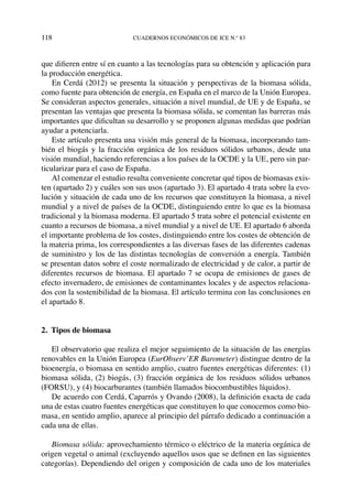 118	cuadernos económicos de ice n.º 83
que difieren entre sí en cuanto a las tecnologías para su obtención y aplicación para
la producción energética.
En Cerdá (2012) se presenta la situación y perspectivas de la biomasa sólida,
como fuente para obtención de energía, en España en el marco de la Unión Europea.
Se consideran aspectos generales, situación a nivel mundial, de UE y de España, se
presentan las ventajas que presenta la biomasa sólida, se comentan las barreras más
importantes que dificultan su desarrollo y se proponen algunas medidas que podrían
ayudar a potenciarla.
Este artículo presenta una visión más general de la biomasa, incorporando tam-
bién el biogás y la fracción orgánica de los residuos sólidos urbanos, desde una
visión mundial, haciendo referencias a los países de la OCDE y la UE, pero sin par-
ticularizar para el caso de España.  
Al comenzar el estudio resulta conveniente concretar qué tipos de biomasas exis-
ten (apartado 2) y cuáles son sus usos (apartado 3). El apartado 4 trata sobre la evo-
lución y situación de cada uno de los recursos que constituyen la biomasa, a nivel
mundial y a nivel de países de la OCDE, distinguiendo entre lo que es la biomasa
tradicional y la biomasa moderna. El apartado 5 trata sobre el potencial existente en
cuanto a recursos de biomasa, a nivel mundial y a nivel de UE. El apartado 6 aborda
el importante problema de los costes, distinguiendo entre los costes de obtención de
la materia prima, los correspondientes a las diversas fases de las diferentes cadenas
de suministro y los de las distintas tecnologías de conversión a energía. También
se presentan datos sobre el coste normalizado de electricidad y de calor, a partir de
diferentes recursos de biomasa. El apartado 7 se ocupa de emisiones de gases de
efecto invernadero, de emisiones de contaminantes locales y de aspectos relaciona-
dos con la sostenibilidad de la biomasa. El artículo termina con las conclusiones en
el apartado 8.
2.  Tipos de biomasa
El observatorio que realiza el mejor seguimiento de la situación de las energías
renovables en la Unión Europea (EurObserv’ER Barometer) distingue dentro de la
bioenergía, o biomasa en sentido amplio, cuatro fuentes energéticas diferentes: (1)
biomasa sólida, (2) biogás, (3) fracción orgánica de los residuos sólidos urbanos
(FORSU), y (4) biocarburantes (también llamados biocombustibles líquidos).
De acuerdo con Cerdá, Caparrós y Ovando (2008), la definición exacta de cada
una de estas cuatro fuentes energéticas que constituyen lo que conocemos como bio-
masa, en sentido amplio, aparece al principio del párrafo dedicado a continuación a
cada una de ellas.
Biomasa sólida: aprovechamiento térmico o eléctrico de la materia orgánica de
origen vegetal o animal (excluyendo aquellos usos que se definen en las siguientes
categorías). Dependiendo del origen y composición de cada uno de los materiales
 