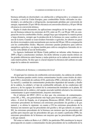136	cuadernos económicos de ice n.º 83
biomasa utilizada en electricidad y en calefacción y refrigeración y se compara con
la media, a nivel de Unión Europea, para combustibles fósiles utilizados en elec-
tricidad y en calefacción y refrigeración, incorporando pérdidas por conversión de
energía, suponiendo 25 por 100 de eficiencia en conversión eléctrica y 85 por 100 de
eficiencia en conversión térmica.
Según el citado documento, las aplicaciones energéticas de los tipos más comu-
nes de biomasa reducen las emisiones de CO2
entre un 55 y un 98 por 100, en com-
paración con los combustibles fósiles, aunque haya que transportar la materia prima
a larga distancia, siempre que la producción de la biomasa no cause cambios en el
uso de la tierra. Cuando se usan residuos forestales o agrícolas, los ahorros en gases
de efecto invernadero están normalmente por encima del 80 por 100 en comparación
con los combustibles fósiles. Mayores emisiones pueden producirse para cultivos
energéticos agrícolas y en alguna medida para cultivos energéticos forestales de ro-
tación corta debido al uso de fertilizantes.
La Agencia Ambiental del Reino Unido publicó un informe sobre biomasa en
2009 y llegó a conclusiones similares. En dicho informe se pone mucho énfasis en
las grandes diferencias entre buenas y malas prácticas en la cadena de suministro de
cada materia prima. Se dice que es crucial mejorar la eficiencia del carbono en cada
etapa de la cadena de suministro.
7.2. Combustión de biomasa y contaminación local
Al igual que los sistemas de combustión convencionales, las calderas de combus-
tión de biomasa pueden emitir ciertos contaminantes locales como óxidos de nitró-
geno (NOx
), monóxido de carbono (CO), partículas (PM) y dióxido de azufre (SO2
).
La mezcla y cantidad de contaminantes producidos dependerá del tamaño y diseño
de la caldera, la calidad y el tipo de combustible utilizado, de las condiciones del
proceso y de los equipos de control de la contaminación instalados en la planta. El
mantenimiento de la caldera y del equipo asociado también afectará a las emisiones
contaminantes (a peor mantenimiento, mayores emisiones).
En el informe del IPCC (2011) se dice que «las emisiones de contaminantes,
como SO2
y NOx
, son generalmente más bajas para biomasa que para carbón y ga-
sóleo». A nivel de España, en el programa Biomcasa (IDAE, 2010) se comparan
emisiones procedentes de biomasa con emisiones procedentes de gasóleo y de gas
natural, y se afirma lo siguiente: en cuanto a CO las emisiones procedentes de la
biomasa son menores que las procedentes del gasóleo y del gas natural; en cuanto a
SO2
las emisiones procedentes de la biomasa son menores que las procedentes del
gasóleo pero mayores que las procedentes del gas; en cuanto a partículas (PM), las
emisiones procedentes de la biomasa son mayores que las procedentes del gasóleo
y del gas natural.
Tal como se indica en Bain et al. (2003), las partículas PM constituyen la mayor
preocupación en cuanto a contaminantes locales procedentes de la combustión de la
 