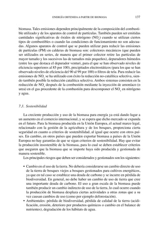 energía obtenidaa partir de biomasa	 137
biomasa. Tales emisiones dependen principalmente de la composición del combusti-
ble utilizado y de los aparatos de control de partículas. También pueden ser emitidas
cantidades significativas de óxidos de nitrógeno (NOx
) cuando se utilizan ciertos
tipos de combustibles o cuando las condiciones de funcionamiento no son adecua-
das. Algunos aparatos de control que se pueden utilizar para reducir las emisiones
de partículas (PM) en calderas de biomasa son: colectores mecánicos (que pueden
ser utilizados en series, de manera que el primer colector retire las partículas de
mayor tamaño y los sucesivos las de tamaños más pequeños), depuradores húmedos
(entre los que destaca el depurador venturi, para el que se han observado niveles de
eficiencia superiores al 85 por 100), precipitados electrostáticos (para los que se han
observado niveles de eficiencia del 90 al 99 por 100) o filtros de tela. Para reducir las
emisiones de NOx
se ha utilizado con éxito la reducción no-catalítica selectiva, sien-
do también posible la reducción catalítica selectiva. Ambos sistemas consisten en la
reducción de NOx
después de la combustión mediante la inyección de amoníaco (o
urea) en el gas procedente de la combustión para descomponer el NOx
en nitrógeno
y agua.
7.3.  Sostenibilidad
La creciente producción y uso de la biomasa para energía ya está dando lugar a
un aumento en el comercio internacional, y se espera que dicho mercado se expanda
en el futuro. Para la biomasa producida en la Unión Europea, el actual marco legal,
relacionado con la gestión de la agricultura y de los bosques, proporciona cierta
seguridad en cuanto a criterios de sostenibilidad, al igual que ocurre con otros paí-
ses. En cambio, en otros países que pueden exportar biomasa a países de la Unión
Europea no hay garantías de que se sigan criterios de sostenibilidad. Hay que evitar
la producción insostenible de la biomasa, para lo cual se deben establecer criterios
que aseguren que la biomasa que se importe haya sido producida y gestionada de
manera sostenible.
Los principales riesgos que deben ser considerados y gestionados son los siguientes:
•	 Cambio en el uso de la tierra. No debería considerarse un cambio directo de uso
de la tierra de bosques viejos a bosques gestionados para cultivos energéticos,
ya que en tal caso se establece una deuda de carbono y se incurre en pérdida de
biodiversidad. En general, no debe haber un cambio de uso de tierra que cree
una importante deuda de carbono. El uso a gran escala de la biomasa puede
también producir un cambio indirecto de uso de la tierra, lo cual ocurre cuando
la producción de biomasa desplaza ciertas actividades a otras zonas que a su
vez causan cambios de uso (como por ejemplo deforestación).
•	Ambientales: pérdida de biodiversidad, pérdida de calidad de la tierra (acidi-
ficación, erosión, deterioro por productos químicos o cambio en el balance de
nutrientes), degradación de los hábitats de agua.
 