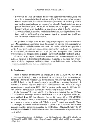 138	cuadernos económicos de ice n.º 83
•	 Reducción del stock de carbono en las tierras agrícolas o forestales, si se deja
en la tierra una cantidad insuficiente de residuos. Así, algunos países han esta-
blecido regulaciones estableciendo límites al porcentaje de residuos y tocones
que pueden ser retirados de los bosques (por ejemplo, Suecia autoriza a que se
puedan retirar hasta el 70 por 100 de los residuos en sus bosques, lo cual está en
la mayor cota de permisividad en ese aspecto, a nivel de la Unión Europea).
•	Aspectos sociales, tales como condiciones laborales, posible pérdida de aspec-
tos recreativos tradicionales en los bosques o posibles aumentos en las diferen-
cias de renta en comunidades locales.
Para gestionar y mitigar estos posibles riesgos algunas partes interesadas (empre-
sas, ONG, académicos, políticos) están de acuerdo en que son necesarios criterios
de sostenibilidad cuidadosamente estudiados, los cuales deberían ser aplicados a
través de una combinación de regulaciones legalmente vinculantes y de esquemas
de certificación y estándares similares a los que ya existen para ciertos productos
procedentes de los bosques (como el papel) (European Climate Foundation, 2010).
En Eurelectric (2011) se propone que se establezcan criterios armonizados para
todos los países de la UE sobre sostenibilidad en relación a la biomasa, para propor-
cionar al público en general evidencia creíble de que la biomasa es un combustible
sostenible, especialmente para las importaciones.
8. Conclusiones
Según la Agencia Internacional de Energía, en el año 2009, el 10,2 por 100 de
la estructura de energía primaria en el mundo se obtiene a partir de los recursos que
denomina «biomasa y residuos». La biomasa sólida constituyó en dicho año el 70,2
por 100 de la oferta total de energía primaria renovable en el mundo, el biogás el 1,4
por 100 y la fracción orgánica de residuos sólidos urbanos el 0,9 por 100. El biogás
ha crecido en el mundo entre 1990 y 2009 a una tasa media anual del 14,9 por 100,
sólo superada en dicho ratio por la solar fotovoltaica y la eólica terrestre.
Según Eurobserv’ER, en el año 2010, la bioenergía contribuyó en un 68,2 por
100 al consumo de energía primaria renovable en la UE, de la siguiente forma: bio-
masa sólida 48,4 por 100, biocarburantes 8,4 por 100, biogás 6,6 por 100 y FORSU
4,8 por 100. De esta forma, la biomasa sólida ocupa el primer lugar, los biocarburan-
tes el tercero, el biogás el quinto y el FORSU el sexto17
, en este apartado. El 75 por
100 de la producción de biomasa sólida en la UE en 2010 se dedicó a aplicaciones
térmicas, mientras que dicho porcentaje fue del 13,8 por 100 para el biogás y del 25
por 100 para la FORSU, dedicándose el resto fundamentalmente a la generación de
electricidad.
17
  Biomasa sólida 48,4 por 100, hidráulica 18 por 100, biocarburantes 8,4 por 100, eólica 7,4 por
100, biogás 6,6 por 100, FORSU 4,8 por 100, geotérmica 4,4 por 100, solar 2 por 100, energías marinas
0,03 por 100.
 