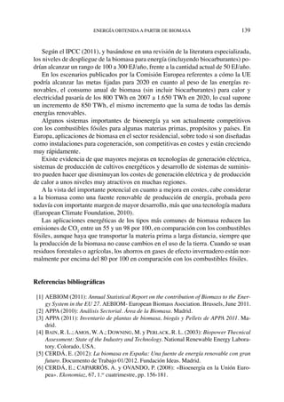 energía obtenidaa partir de biomasa	 139
Según el IPCC (2011), y basándose en una revisión de la literatura especializada,
los niveles de despliegue de la biomasa para energía (incluyendo biocarburantes) po-
drían alcanzar un rango de 100 a 300 EJ/año, frente a la cantidad actual de 50 EJ/año.
En los escenarios publicados por la Comisión Europea referentes a cómo la UE
podría alcanzar las metas fijadas para 2020 en cuanto al peso de las energías re-
novables, el consumo anual de biomasa (sin incluir biocarburantes) para calor y
electricidad pasaría de los 800 TWh en 2007 a 1.650 TWh en 2020, lo cual supone
un incremento de 850 TWh, el mismo incremento que la suma de todas las demás
energías renovables.
Algunos sistemas importantes de bioenergía ya son actualmente competitivos
con los combustibles fósiles para algunas materias primas, propósitos y países. En
Europa, aplicaciones de biomasa en el sector residencial, sobre todo si son diseñadas
como instalaciones para cogeneración, son competitivas en costes y están creciendo
muy rápidamente.
Existe evidencia de que mayores mejoras en tecnologías de generación eléctrica,
sistemas de producción de cultivos energéticos y desarrollo de sistemas de suminis-
tro pueden hacer que disminuyan los costes de generación eléctrica y de producción
de calor a unos niveles muy atractivos en muchas regiones.
A la vista del importante potencial en cuanto a mejora en costes, cabe considerar
a la biomasa como una fuente renovable de producción de energía, probada pero
todavía con importante margen de mayor desarrollo, más que una tecnología madura
(European Climate Foundation, 2010).
Las aplicaciones energéticas de los tipos más comunes de biomasa reducen las
emisiones de CO2
entre un 55 y un 98 por 100, en comparación con los combustibles
fósiles, aunque haya que transportar la materia prima a larga distancia, siempre que
la producción de la biomasa no cause cambios en el uso de la tierra. Cuando se usan
residuos forestales o agrícolas, los ahorros en gases de efecto invernadero están nor-
malmente por encima del 80 por 100 en comparación con los combustibles fósiles.
Referencias bibliográficas
  [1]	AEBIOM (2011): Annual Statistical Report on the contribution of Biomass to the Ener-
gy System in the EU 27. AEBIOM- European Biomass Asociation. Brussels, June 2011.
  [2]	APPA (2010): Análisis Sectorial. Área de la Biomasa. Madrid.
  [3]	APPA (2011): Inventario de plantas de biomasa, biogás y Pellets de APPA 2011. Ma-
drid.
  [4]	BAIN, R. L.; AMOS, W. A.; DOWNING, M. y PERLACK, R. L. (2003): Biopower Thecnical
Assessment: State of the Industry and Technology. National Renewable Energy Labora-
tory. Colorado, USA.
  [5]	CERDÁ, E. (2012): La biomasa en España: Una fuente de energía renovable con gran
futuro. Documento de Trabajo 01/2012. Fundación Ideas. Madrid.
  [6]	CERDÁ, E.; CAPARRÓS, A. y OVANDO, P. (2008): «Bioenergía en la Unión Euro-
pea». Ekonomiaz, 67, 1.er
cuatrimestre, pp. 156-181.
 