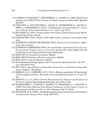 140	cuadernos económicos de ice n.º 83
  [7]	CAPROS, P.; MANTZOS, L.; PAPANDREOU, V. y TASIOS, N. (2008): Model-based
Analysis of the 2008 EU Policy Package on Climate Change and Renewables. Report to
DG ENV.
  [8]	CREUTZIG, F.; VON STECHOW, C.; KLEIN, D.; HUNSBERGER, C.; BAUER, N.;
POPP, A. y EDENHOFER, O. (2012): «Can Bioenergy Assessments Deliver?», Econo-
mics of Energy & Environmental Policy, vol. 1, issue 2, pp. 65-82.
  [9]	DE JAGER et al. (2011): Financing Renewable Energy in the European Energy Market.
Informe final. Ecofys. Utrecht.
[10]	EURELECTRIC (2011): Biomass 2020: Opportunities, challenges and solutions. Bru-
selas.
[11]	EUROPEAN CLIMATE FOUNDATION (2010): Biomass for heat and power. Oppor-
tunity and economics.
[12]	EUROPEAN COMMISSION (2010): On sustainability requirements for the use of so-
lid and gaseous biomass sources in electricity, heating and cooling. Report from the
Commission to the Council and the European Parliament.
[13]	IDAE (2007 A): Energía de la biomasa. Madrid.
[14]	IDAE (2007 B): Biomasa. Digestores anaerobios. Madrid.
[14]	IDAE (2010): Programa Biomcasa. Madrid.
[15]	IEA (International Energy Agency) (2011): Renewables Information 2011 with 2010
data, OECD/IEA, París.
[16]	IPCC (2011): Special Report on Renewable Energy Sources and Climate Change Miti-
gation. Chapter 2, «Bioenergy».
[17]	KIRKELS, A. F. y VERBONG, G. P. J. (2011): «Biomass gasification: Still promising?
A 30-year global overview», Renewable and Sustainable Energy Reviews, 15, pp. 471-
481.
[18]	MANTAU, U. et al. (2010): UEwoob. Real potential for changes in growth and use of
EU forests. Informe final. Hamburgo/Alemania, junio 2010, p. 160.
[19]	NUSSBAUMER, T.; CZASCH, C.; KLIPPEL, N.; JOHANSSON, L. y TELLING, C.
(2008): Particulate Emissions from Biomass Combustion in IEA Countries. Survey on
Measurements and Emission Factors. IEA. Bioenergy Task 32. Zúrich.
[20]	SOVACOOL, B. K. (2008): «Valuing the greenhouse gas emissions from nuclear power:
A critical suvey», Energy Policy, 36, pp. 2940-2953.
 