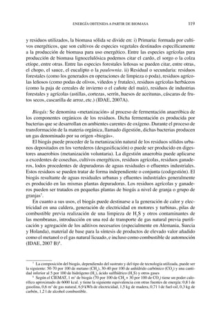energía obtenidaa partir de biomasa	 119
y residuos utilizados, la biomasa sólida se divide en: i) Primaria: formada por culti-
vos energéticos, que son cultivos de especies vegetales destinados específicamente
a la producción de biomasa para uso energético. Entre las especies agrícolas para
producción de biomasa lignocelulósica podemos citar el cardo, el sorgo o la colza
etíope, entre otras. Entre las especies forestales leñosas se pueden citar, entre otras,
el chopo, el sauce, el eucalipto o la paulownia. ii) Residual o secundaria: residuos
forestales (como los generados en operaciones de limpieza o poda), residuos agríco-
las leñosos (como podas de olivos, viñedos y frutales), residuos agrícolas herbáceos
(como la paja de cereales de invierno o el cañote del maíz), residuos de industrias
forestales y agrícolas (astillas, cortezas, serrín, huesos de aceitunas, cáscaras de fru-
tos secos, cascarilla de arroz, etc.) (IDAE, 2007A).
Biogás: Se denomina «metanización» al proceso de fermentación anaeróbica de
los componentes orgánicos de los residuos. Dicha fermentación es producida por
bacterias que se desarrollan en ambientes carentes de oxígeno. Durante el proceso de
transformación de la materia orgánica, llamado digestión, dichas bacterias producen
un gas denominado por su origen «biogás».
El biogás puede proceder de la metanización natural de los residuos sólidos urba-
nos depositados en los vertederos (desgasificación) o puede ser producido en diges-
tores anaerobios (metanización voluntaria). La digestión anaerobia puede aplicarse
a excedentes de cosechas, cultivos energéticos, residuos agrícolas, residuos ganade-
ros, lodos procedentes de depuradoras de aguas residuales o efluentes industriales.
Estos residuos se pueden tratar de forma independiente o conjunta (codigestión). El
biogás resultante de aguas residuales urbanas y efluentes industriales generalmente
es producido en las mismas plantas depuradoras. Los residuos agrícolas y ganade-
ros pueden ser tratados en pequeñas plantas de biogás a nivel de granja o grupo de
granjas7
.
En cuanto a sus usos, el biogás puede destinarse a la generación de calor y elec-
tricidad en una caldera, generación de electricidad en motores y turbinas, pilas de
combustible previa realización de una limpieza de H2
S y otros contaminantes de
las membranas, introducción en una red de transporte de gas natural previa purifi-
cación y agregación de los aditivos necesarios (especialmente en Alemania, Suecia
y Holanda), material de base para la síntesis de productos de elevado valor añadido
como el metanol o el gas natural licuado, e incluso como combustible de automoción
(IDAE, 2007 B)8
.
7
  La composición del biogás, dependiendo del sustrato y del tipo de tecnología utilizada, puede ser
la siguiente: 50-70 por 100 de metano (CH4
), 30-40 por 100 de anhídrido carbónico (CO2
) y una canti-
dad inferior al 5 por 100 de hidrógeno (H2
), ácido sulfhídrico (H2
S) y otros gases
8
  Según el CIEMAT, 1 m3
de biogás (70 por 100 de CH4
+ 30 por 100 de CO2
) tiene un poder calo-
rífico aproximado de 6000 kcal. y tiene la siguiente equivalencia con otras fuentes de energía: 0,8 l de
gasolina, 0,6 m3
de gas natural, 6,9 kWh de electricidad, 1,5 kg de madera, 0,71 l de fuel-oil, 0,3 kg de
carbón, 1,2 l de alcohol combustible.
 