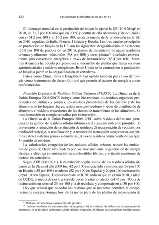 120	cuadernos económicos de ice n.º 83
El liderazgo mundial en la producción de biogás lo ejerce la UE (10,9 Mtep9
en
2010, un 31,3 por 100 más que en 2009) y dentro de ella Alemania y Reino Unido,
con el 61,2 por 100 y el 16,2 por 100, respectivamente de la producción en la UE
en 2010, seguidas de Italia, Francia, Holanda y España. Los tres canales principales
de producción de biogás en la UE son los siguientes: desgasificación de vertederos
(26,8 por 100 de producción en 2010), plantas de tratamiento de aguas residuales
urbanas y efluentes industriales (9,8 por 100) y otras plantas10
diseñadas expresa-
mente para conversión energética a través de metanización (63,4 por 100). Mien-
tras Alemania ha optado por promover el desarrollo de plantas que traten residuos
agroindustriales y cultivos energéticos, Reino Unido se ha centrado en la producción
de biogás a partir de la desgasificación de vertederos.
Países como China, India y Bangladesh han optado también por el uso del bio-
gás como instrumento de desarrollo rural que permite el acceso de energía a zonas
desfavorecidas.
Fracción Orgánica de Residuos Sólidos Urbanos (FORSU). La Directiva de la
Unión Europea 2008/98/CE incluye como bio-residuos los residuos orgánicos pro-
cedentes de jardines y parques, los residuos procedentes de las cocinas y de los
alimentos de los hogares, bares, restaurantes, proveedores y redes de distribución de
alimentos y residuos procedentes de las plantas de tratamiento de los alimentos. Su
transformación en energía se realiza por incineración.
La Directiva de la Unión Europea 2006/12/EC sobre residuos define una jerar-
quía en la gestión de residuos sólidos urbanos en el siguiente orden de prioridad: 1)
prevención o reducción de producción de residuos; 2) recuperación de residuos por
medio del reciclaje, la reutilización y la recolección o cualquier otro proceso que per-
mita extraer materias primas secundarias; 3) uso de residuos como fuente de energía;
4) vertido de residuos.
La valorización energética de los residuos sólidos urbanos reduce las emisio-
nes de gases de efecto invernadero por dos vías: mediante la generación de energía
térmica y eléctrica en sustitución de combustibles fósiles, y evitando emisiones de
metano en vertederos.
Según AEBIOM (2011), la distribución según destino de los residuos sólidos ur-
banos en la UE en el año 2009 fue: 42 por 100 en reciclado y compostaje (39 por 100
en España), 38 por 100 vertederos (52 por 100 en España) y 20 por 100 incineración
(9 por 100 en España). Estimaciones de la OCDE indican que en el año 2020, a nivel
de OCDE, la media de envío a vertedero podría estar alrededor del 45 por 100, la de
incineración en torno al 25 por 100 y la de reciclado y compostaje en el 30 por 100.
Hay que señalar que no todos los residuos que se incineran permiten la recupe-
ración de energía. Aunque hoy día la mayor parte de las plantas de incineración de
9
  Millones de toneladas equivalentes de petróleo.
10
  Incluye unidades de metanización: a) en granjas, b) de residuos de industrias de procesado de
alimentos, c) de residuos de hogares, d) de residuos vegetales, e) plantas de codigestión multiproducto.
 