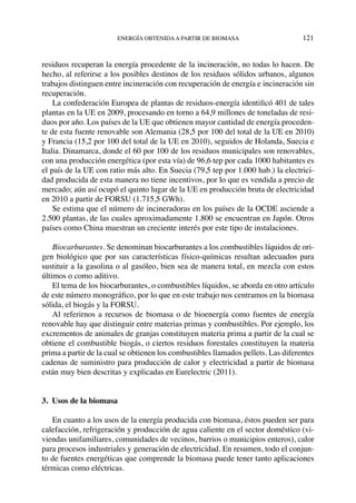 energía obtenidaa partir de biomasa	 121
residuos recuperan la energía procedente de la incineración, no todas lo hacen. De
hecho, al referirse a los posibles destinos de los residuos sólidos urbanos, algunos
trabajos distinguen entre incineración con recuperación de energía e incineración sin
recuperación.
La confederación Europea de plantas de residuos-energía identificó 401 de tales
plantas en la UE en 2009, procesando en torno a 64,9 millones de toneladas de resi-
duos por año. Los países de la UE que obtienen mayor cantidad de energía proceden-
te de esta fuente renovable son Alemania (28,5 por 100 del total de la UE en 2010)
y Francia (15,2 por 100 del total de la UE en 2010), seguidos de Holanda, Suecia e
Italia. Dinamarca, donde el 60 por 100 de los residuos municipales son renovables,
con una producción energética (por esta vía) de 96,6 tep por cada 1000 habitantes es
el país de la UE con ratio más alto. En Suecia (79,5 tep por 1.000 hab.) la electrici-
dad producida de esta manera no tiene incentivos, por lo que es vendida a precio de
mercado; aún así ocupó el quinto lugar de la UE en producción bruta de electricidad
en 2010 a partir de FORSU (1.715,5 GWh).
Se estima que el número de incineradoras en los países de la OCDE asciende a
2.500 plantas, de las cuales aproximadamente 1.800 se encuentran en Japón. Otros
países como China muestran un creciente interés por este tipo de instalaciones.
Biocarburantes. Se denominan biocarburantes a los combustibles líquidos de ori-
gen biológico que por sus características físico-químicas resultan adecuados para
sustituir a la gasolina o al gasóleo, bien sea de manera total, en mezcla con estos
últimos o como aditivo.
El tema de los biocarburantes, o combustibles líquidos, se aborda en otro artículo
de este número monográfico, por lo que en este trabajo nos centramos en la biomasa
sólida, el biogás y la FORSU.
Al referirnos a recursos de biomasa o de bioenergía como fuentes de energía
renovable hay que distinguir entre materias primas y combustibles. Por ejemplo, los
excrementos de animales de granjas constituyen materia prima a partir de la cual se
obtiene el combustible biogás, o ciertos residuos forestales constituyen la materia
prima a partir de la cual se obtienen los combustibles llamados pellets. Las diferentes
cadenas de suministro para producción de calor y electricidad a partir de biomasa
están muy bien descritas y explicadas en Eurelectric (2011).
3.  Usos de la biomasa
En cuanto a los usos de la energía producida con biomasa, éstos pueden ser para
calefacción, refrigeración y producción de agua caliente en el sector doméstico (vi-
viendas unifamiliares, comunidades de vecinos, barrios o municipios enteros), calor
para procesos industriales y generación de electricidad. En resumen, todo el conjun-
to de fuentes energéticas que comprende la biomasa puede tener tanto aplicaciones
térmicas como eléctricas.
 