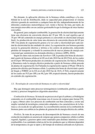 energía obtenidaa partir de biomasa	 123
No obstante, la aplicación eléctrica de la biomasa sólida contribuye a la esta-
bilidad de la red de distribución, dada su capacidad para proporcionar al sistema
eléctrico garantía de suministro a cualquier hora del día, independientemente de las
diferentes condiciones meteorológicas (sol, viento o lluvia). Se trata, por tanto, de
una energía renovable con un carácter gestionable lo que la distingue de otras fuentes
renovables.
En general, para cualquier combustible, la generación de electricidad típicamente
tiene una eficiencia de conversión directa del 35 por 100, lo cual significa que el
35 por 100 del contenido en energía primaria es convertido en electricidad (energía
final). La producción de calor tiene una eficiencia de conversión directa del 85 por
100. Una planta de cogeneración genera a la vez calor y electricidad (por cada uni-
dad de electricidad da dos unidades de calor). La cogeneración con biomasa permite
acercar la generación eléctrica y térmica a los centros de producción, reduciendo
pérdidas de transporte y evitando la construcción de nuevas plantas de energía con-
vencional que suministren esa demanda eléctrica y térmica (APPA, 2010).
Según los datos más recientes de Eurobserv’ER, la producción bruta de electrici-
dad a partir de biomasa sólida en la UE en el año 2010 fue de 69,9 Twh, de los cuales
un 63,8 por 100 fueron producidos en centrales de cogeneración. En Suecia, Polonia
y Dinamarca toda la energía eléctrica producida a partir de biomasa sólida procede
de plantas de cogeneración. En Finlandia la cogeneración supone el 90 por 100 de la
generación eléctrica por biomasa sólida. La producción bruta de electricidad a partir
de biogás y FORSU en la UE en el año 2010 fue de 10,9 y 8 Twh, respectivamente
de los cuales un 19,5 por 100 y un 46,2 por 100, respectivamente, fueron producidos
en centrales de cogeneración.
3.3.  Tecnologías de conversión de biomasa en calor o electricidad
Hay que distinguir entre procesos termoquímicos (combustión, pirólisis y gasifi-
cación) y procesos bioquímicos (digestión anaerobia).
Combustión de biomasa. Se trata de un proceso en el que el carbono y el hidrógeno
contenidos en el combustible reaccionan con el exceso de oxígeno para formar CO2
y agua y liberar calor. Los procesos de combustión son bien conocidos y existe una
amplia variedad de tecnologías comerciales adaptadas a las características de la bio-
masa y a la escala de sus aplicaciones. La cocombustión consiste en la combustión de
biomasa junto con carbón en las plantas de generación de energía eléctrica de carbón.
Pirólisis. Se trata de un proceso de descomposición de biomasa a través de una
oxidación incompleta en ausencia de oxígeno que genera compuestos sólidos (carbón
vegetal), líquidos y gaseosos aptos como materiales para distintas industrias o como
combustibles. Las cantidades relativas de los tres productos que se obtienen dependen
de la temperatura a la que se opere y del tiempo de residencia utilizado en el proceso.
 