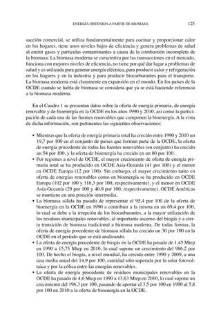 energía obtenidaa partir de biomasa	 125
sacción comercial, se utiliza fundamentalmente para cocinar y proporcionar calor
en los hogares, tiene unos niveles bajos de eficiencia y genera problemas de salud
al emitir gases y partículas contaminantes a causa de la combustión incompleta de
la biomasa. La biomasa moderna se caracteriza por las transacciones en el mercado,
funciona con mejores niveles de eficiencia, no tiene por qué dar lugar a problemas de
salud y es utilizada para generar energía eléctrica, para producir calor y refrigeración
en los hogares y en la industria y para producir biocarburantes para el transporte.
La biomasa moderna está claramente en expansión en el mundo. En los países de la
OCDE cuando se habla de biomasa se considera que ya se está haciendo referencia
a la biomasa moderna.
En el Cuadro 1 se presentan datos sobre la oferta de energía primaria, de energía
renovable y de bioenergía en la OCDE en los años 1990 y 2010, así como la partici-
pación de cada una de las fuentes renovables que componen la bioenergía. A la vista
de dicha información, son pertinentes las siguientes observaciones:
•	 Mientras que la oferta de energía primaria total ha crecido entre 1990 y 2010 un
19,7 por 100 en el conjunto de países que forman parte de la OCDE, la oferta
de energía procedente de todas las fuentes renovables (en conjunto) ha crecido
un 54 por 100, y la oferta de bioenergía ha crecido en un 80 por 100.
•	Por regiones a nivel de OCDE, el mayor crecimiento de oferta de energía pri-
maria total se ha producido en OCDE Asia-Oceanía (41 por 100) y el menor
en OCDE Europa (12 por 100). Sin embargo, el mayor crecimiento tanto en
oferta de energías renovables como en bioenergía se ha producido en OCDE
Europa (102 por 100 y 116,3 por 100, respectivamente), y el menor en OCDE
Asia-Oceanía (29 por 100 y 40,9 por 100, respectivamente). OCDE Américas
se mantiene en una posición intermedia.
•	 La biomasa sólida ha pasado de representar el 95,4 por 100 de la oferta de
bioenergía en la OCDE en 1990 a contribuir a la misma en un 69,4 por 100,
lo cual se debe a la irrupción de los biocarburantes, a la mayor utilización de
los residuos municipales renovables, al importante ascenso del biogás y a cier-
ta transición de biomasa tradicional a biomasa moderna. De todas formas, la
oferta de energía procedente de biomasa sólida ha crecido un 30 por 100 en la
OCDE en el período que se está analizando.
•	 La oferta de energía procedente de biogás en la OCDE ha pasado de 1,45 Mtep
en 1990 a 15,75 Mtep en 2010, lo cual supone un crecimiento del 986,2 por
100. De hecho el biogás, a nivel mundial, ha crecido entre 1990 y 2009, a una
tasa media anual del 14,9 por 100, cantidad sólo superada por la solar fotovol-
taica y por la eólica entre las energías renovables.
•	 La oferta de energía procedente de residuos municipales renovables en la
OCDE ha pasado de 4,6 Mtep en 1990 a 13,63 Mtep en 2010, lo cual supone un
crecimiento del 196,3 por 100, pasando de aportar el 3,5 por 100 en 1990 al 5,8
por 100 en 2010 a la oferta de bioenergía en la OCDE.
 