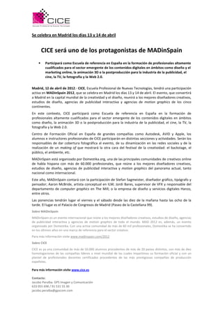 Se celebra en Madrid los días 13 y 14 de abril


        CICE será uno de los protagonistas de MADinSpain
    •    Participará como Escuela de referencia en España en la formación de profesionales altamente
         cualificados para el sector emergente de los contenidos digitales en ámbitos como diseño y el
         marketing online, la animación 3D o la postproducción para la industria de la publicidad, el
         cine, la TV, la fotografía y la Web 2.0.


Madrid, 12 de abril de 2012.- CICE, Escuela Profesional de Nuevas Tecnologías, tendrá una participación
activa en MADinSpain 2012, que se celebra en Madrid los días 13 y 14 de abril. El evento, que convertirá
a Madrid en la capital mundial de la creatividad y el diseño, reunirá a los mejores diseñadores creativos,
estudios de diseño, agencias de publicidad interactiva y agencias de motion graphics de los cinco
continentes.
En este contexto, CICE participará como Escuela de referencia en España en la formación de
profesionales altamente cualificados para el sector emergente de los contenidos digitales en ámbitos
como diseño, la animación 3D o la postproducción para la industria de la publicidad, el cine, la TV, la
fotografía y la Web 2.0.
Centro de Formación Oficial en España de grandes compañías como Autodesk, AVID y Apple, los
alumnos e instructores profesionales de CICE participarán en distintas secciones y actividades. Serán los
responsables de dar cobertura fotográfica al evento, de su dinamización en las redes sociales y de la
realización de un making of que mostrará la otra cara del festival de la creatividad: el backstage, el
público, el ambiente, etc.
MADinSpain está organizado por Domestika.org, una de las principales comunidades de creativos online
de habla hispana con más de 60.000 profesionales, que reúne a los mejores diseñadores creativos,
estudios de diseño, agencias de publicidad interactiva y motion graphics del panorama actual, tanto
nacional como internacional.
Este año, MADinSpain contará con la participación de Stefan Sagmeister, diseñador gráfico, tipógrafo y
pensador; Aaron McBride, artista conceptual en ILM; Jordi Bares, supervisor de VFX y responsable del
departamento de computer graphics en The Mill; o la empresa de diseño y servicios digitales Hanzo,
entre otros.
Las ponencias tendrán lugar el viernes y el sábado desde las diez de la mañana hasta las ocho de la
tarde. El lugar es el Palacio de Congresos de Madrid (Paseo de la Castellana 99).
Sobre MADinSpain
MADinSpain es un evento internacional que reúne a los mejores diseñadores creativos, estudios de diseño, agencias
de publicidad interactiva y agencias de motion graphics de todo el mundo. MAD 2012 es, además, un evento
organizado por Domestika. Con una activa comunidad de más de 60 mil profesionales, Domestika se ha convertido
en los últimos años en una marca de referencia para el sector creativo.
Para más información visite www.madinspain.com/2012
Sobre CICE
CICE es ya una comunidad de más de 50.000 alumnos procedentes de más de 20 países distintos, con más de diez
homologaciones de las compañías líderes a nivel mundial de las cuales impartimos su formación oficial y con un
plantel de profesionales docentes certificados procedentes de las más prestigiosas compañías de producción
españolas.

Para más información visite www.cice.es

Contacto:
Jacobo Peralba. GPS Imagen y Comunicación
633 055 698 / 91 531 55 30
jacobo.peralba@gpscom.com
 